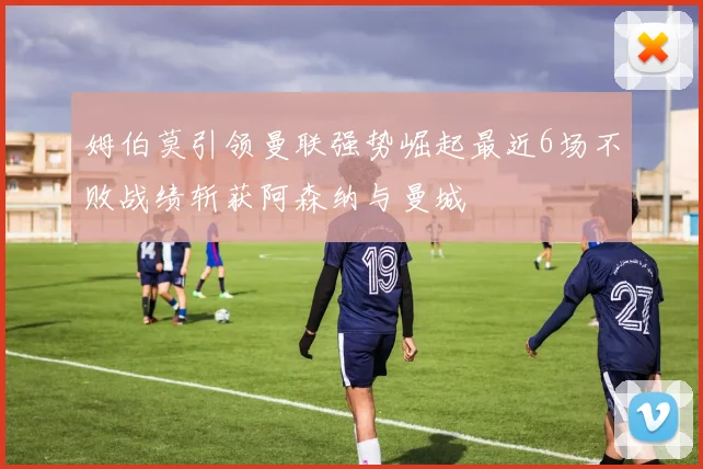 姆伯莫引领曼联强势崛起最近6场不败战绩斩获阿森纳与曼城