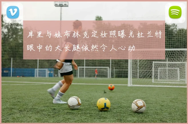 库里与妹布林克定妆照曝光杜兰特眼中的大长腿依然令人心动