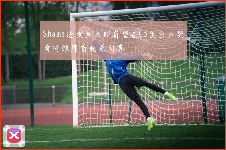 Shams透露里夫斯有望在G5复出东契奇将缺席首轮系列赛