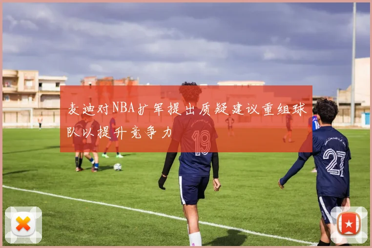 麦迪对NBA扩军提出质疑建议重组球队以提升竞争力