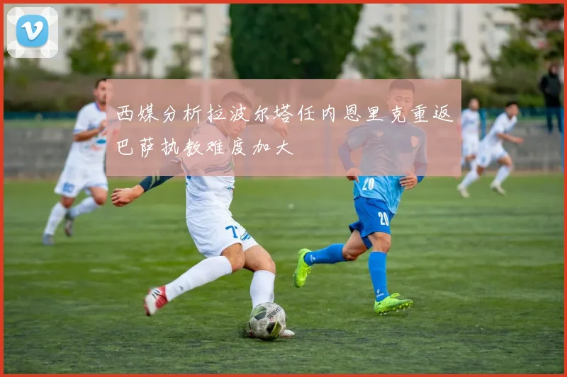 西媒分析拉波尔塔任内恩里克重返巴萨执教难度加大