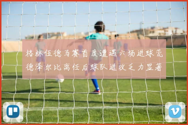 格林伍德马赛首度遭遇六场进球荒德泽尔比离任后球队进攻乏力显著