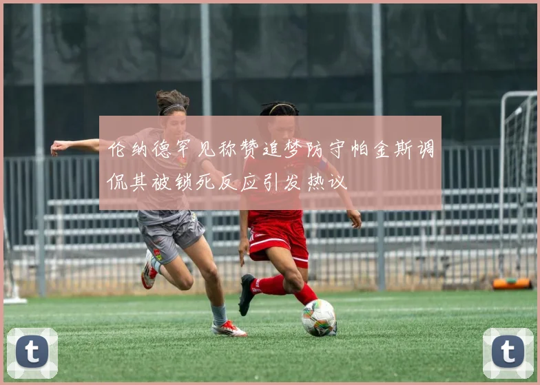 伦纳德罕见称赞追梦防守帕金斯调侃其被锁死反应引发热议
