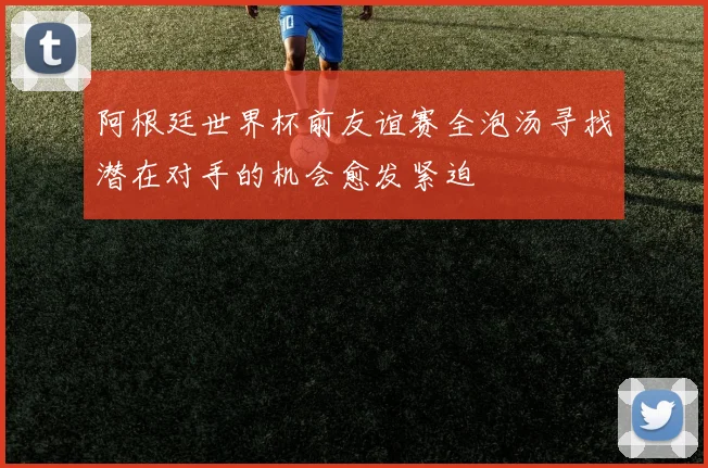 阿根廷世界杯前友谊赛全泡汤寻找潜在对手的机会愈发紧迫