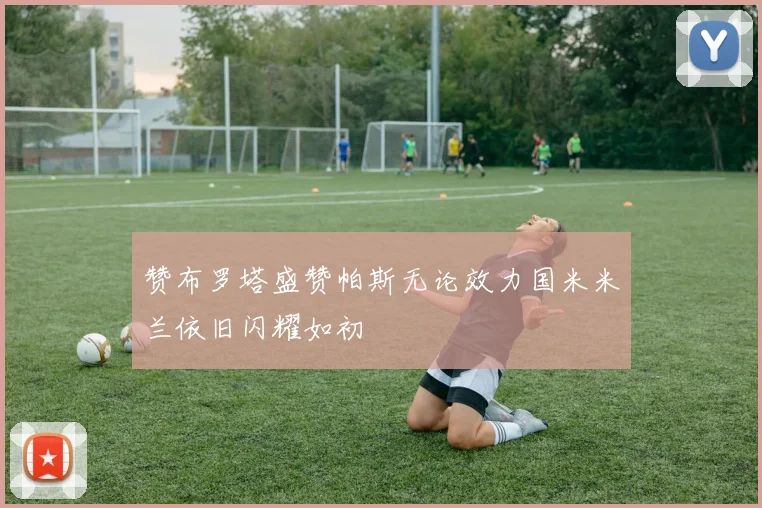 赞布罗塔盛赞帕斯无论效力国米米兰依旧闪耀如初