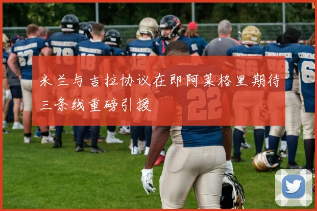 米兰与吉拉协议在即阿莱格里期待三条线重磅引援