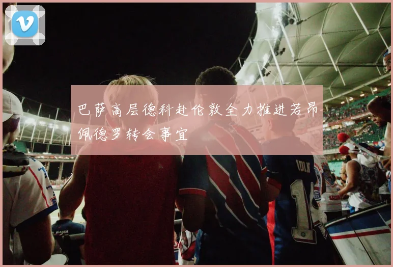 巴萨高层德科赴伦敦全力推进若昂佩德罗转会事宜