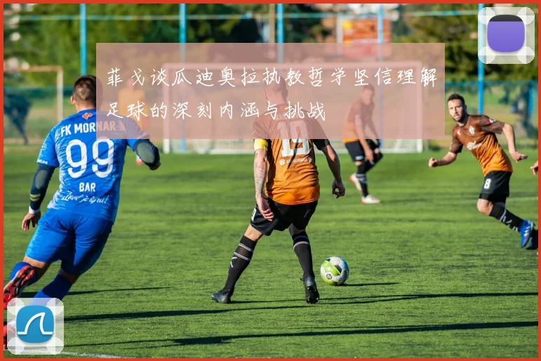 菲戈谈瓜迪奥拉执教哲学坚信理解足球的深刻内涵与挑战
