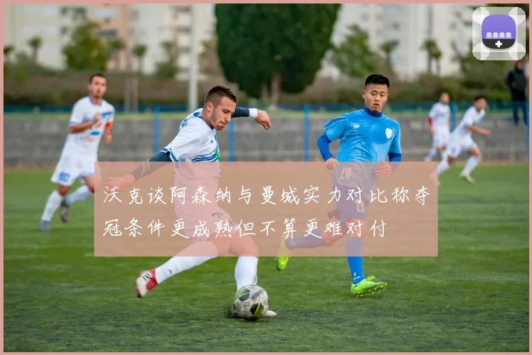 沃克谈阿森纳与曼城实力对比称夺冠条件更成熟但不算更难对付
