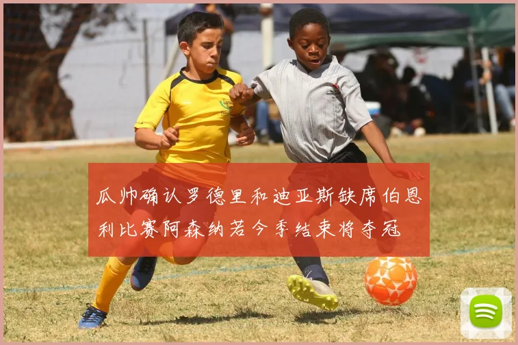 瓜帅确认罗德里和迪亚斯缺席伯恩利比赛阿森纳若今季结束将夺冠