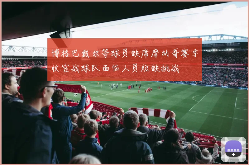博格巴戴尔等球员缺席摩纳哥赛季收官战球队面临人员短缺挑战