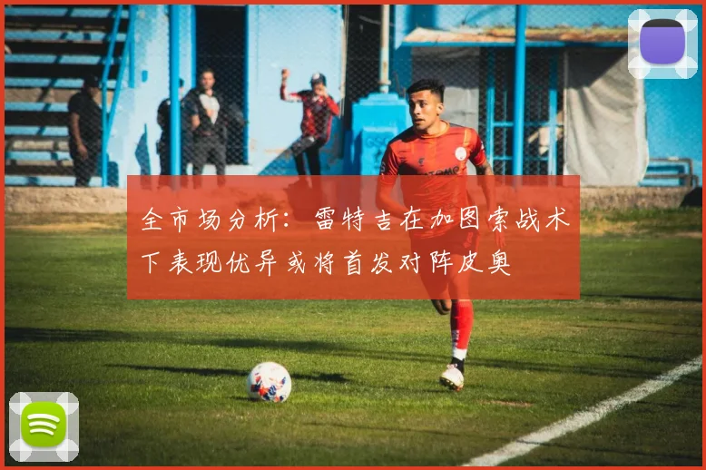 全市场分析：雷特吉在加图索战术下表现优异或将首发对阵皮奥