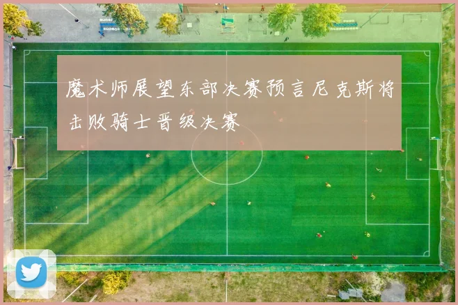 魔术师展望东部决赛预言尼克斯将击败骑士晋级决赛