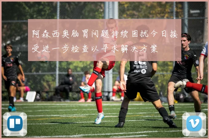 阿森西奥肠胃问题持续困扰今日接受进一步检查以寻求解决方案
