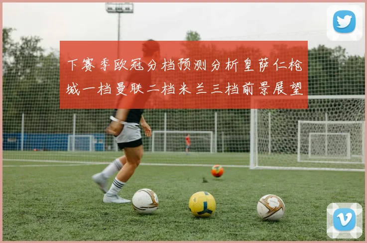 下赛季欧冠分档预测分析皇萨仁枪城一档曼联二档米兰三档前景展望