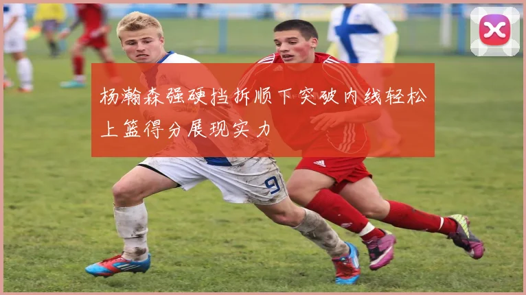 杨瀚森强硬挡拆顺下突破内线轻松上篮得分展现实力