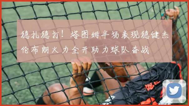 稳扎稳打！塔图姆半场表现稳健杰伦布朗火力全开助力球队奋战