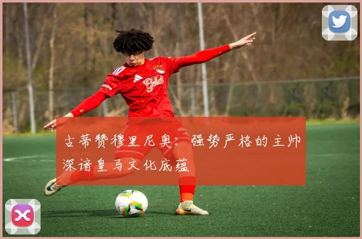 古蒂赞穆里尼奥：强势严格的主帅深谙皇马文化底蕴