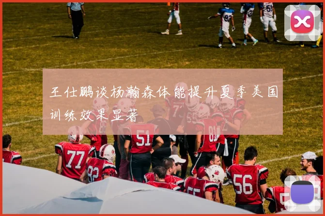 王仕鹏谈杨瀚森体能提升夏季美国训练效果显著