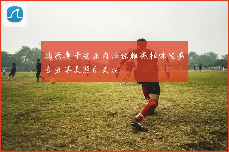 梅西妻子安东内拉优雅亮相珠宝盛会分享美照引关注