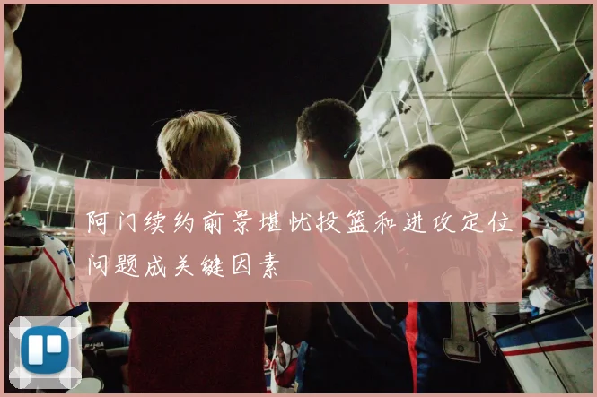 阿门续约前景堪忧投篮和进攻定位问题成关键因素